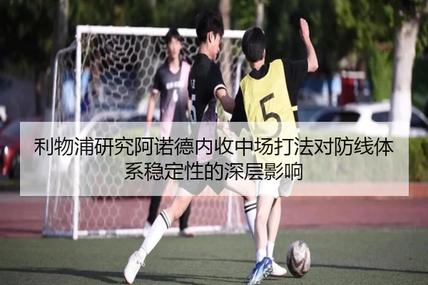 利物浦研究阿诺德内收中场打法对防线体系稳定性的深层影响